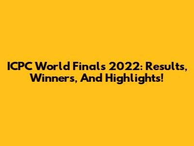 ICPC World Finals 2022: Results, Winners, And Highlights!