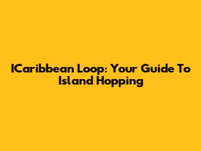 ICaribbean Loop: Your Guide To Island Hopping