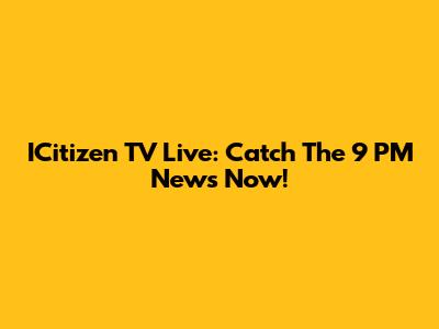 ICitizen TV Live: Catch The 9 PM News Now!