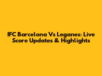 IFC Barcelona Vs Leganes: Live Score Updates & Highlights