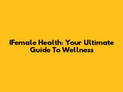 IFemale Health: Your Ultimate Guide To Wellness