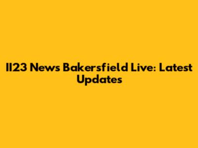 II23 News Bakersfield Live: Latest Updates