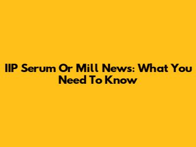 IIP Serum Or Mill News: What You Need To Know
