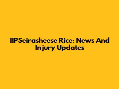 IIPSeirasheese Rice: News And Injury Updates