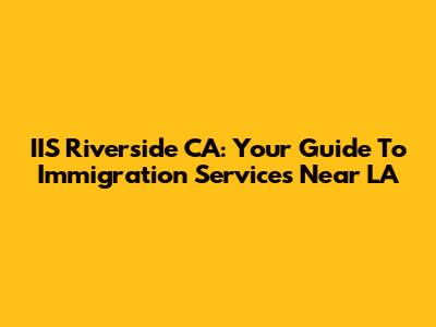 IIS Riverside CA: Your Guide To Immigration Services Near LA