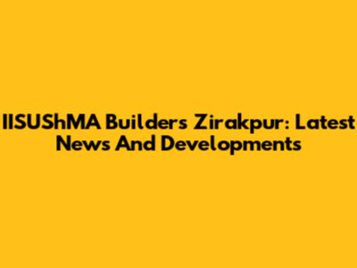 IISUShMA Builders Zirakpur: Latest News And Developments