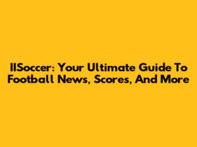 IISoccer: Your Ultimate Guide To Football News, Scores, And More