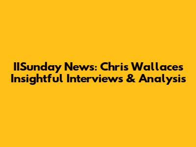 IISunday News: Chris Wallace's Insightful Interviews & Analysis