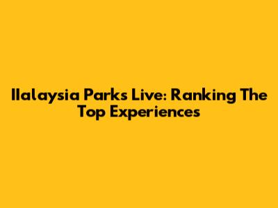 IIalaysia Parks Live: Ranking The Top Experiences