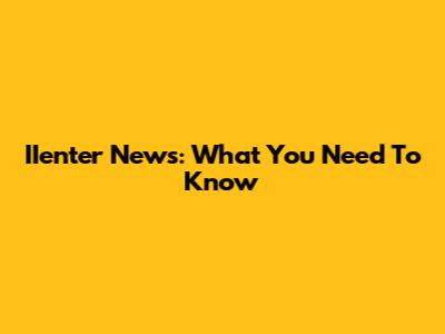 IIenter News: What You Need To Know