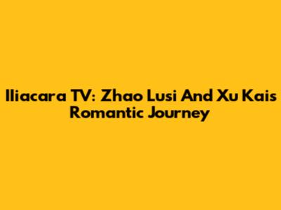 IIiacara TV: Zhao Lusi And Xu Kai's Romantic Journey