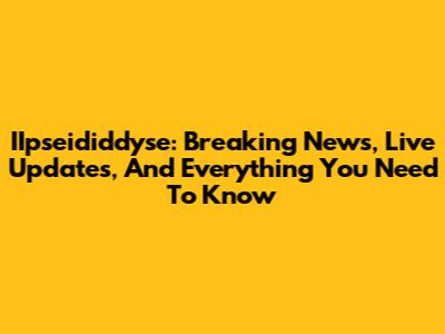 IIpseididdyse: Breaking News, Live Updates, And Everything You Need To Know