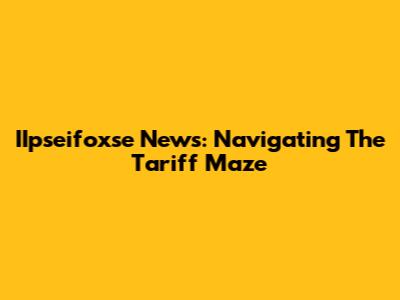 IIpseifoxse News: Navigating The Tariff Maze