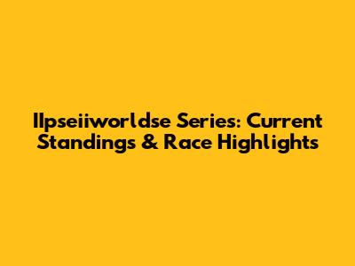 IIpseiiworldse Series: Current Standings & Race Highlights