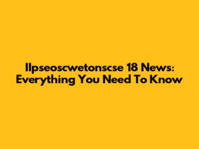 IIpseoscwetonscse 18 News: Everything You Need To Know