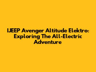 IJEEP Avenger Altitude Elektro: Exploring The All-Electric Adventure