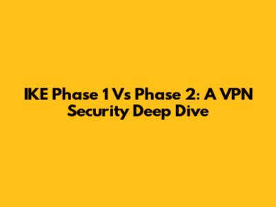 IKE Phase 1 Vs Phase 2: A VPN Security Deep Dive