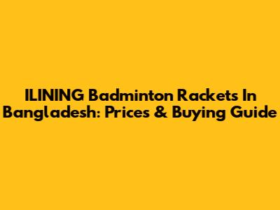 ILINING Badminton Rackets In Bangladesh: Prices & Buying Guide