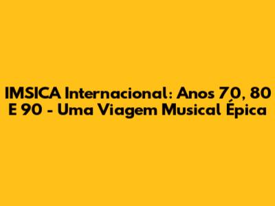 IMSICA Internacional: Anos 70, 80 E 90 - Uma Viagem Musical Épica