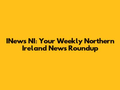 INews NI: Your Weekly Northern Ireland News Roundup