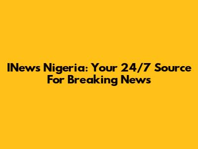 INews Nigeria: Your 24/7 Source For Breaking News