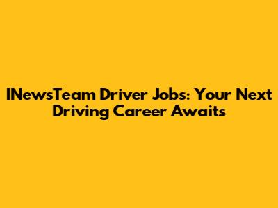 INewsTeam Driver Jobs: Your Next Driving Career Awaits
