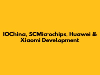 IOChina, SCMicrochips, Huawei & Xiaomi Development