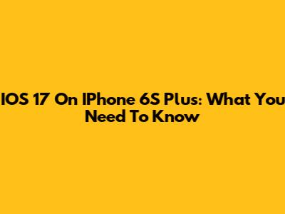 IOS 17 On IPhone 6S Plus: What You Need To Know