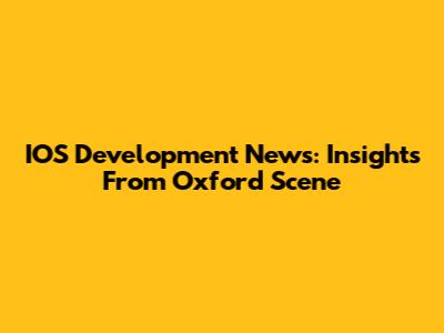 IOS Development News: Insights From Oxford Scene