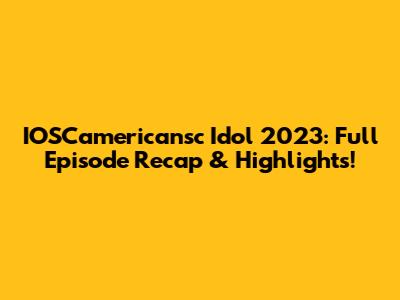 IOSCamericansc Idol 2023: Full Episode Recap & Highlights!