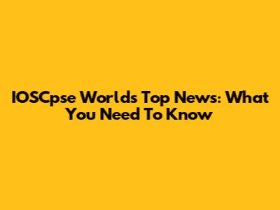 IOSCpse World's Top News: What You Need To Know