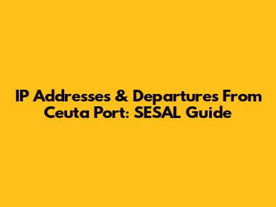 IP Addresses & Departures From Ceuta Port: SESAL Guide