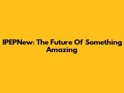 IPEPNew: The Future Of Something Amazing