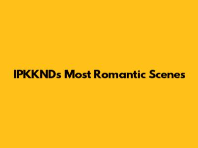 IPKKND's Most Romantic Scenes