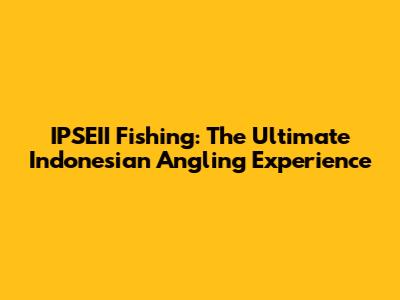 IPSEII Fishing: The Ultimate Indonesian Angling Experience