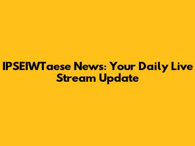 IPSEIWTaese News: Your Daily Live Stream Update
