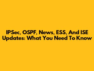 IPSec, OSPF, News, ESS, And ISE Updates: What You Need To Know