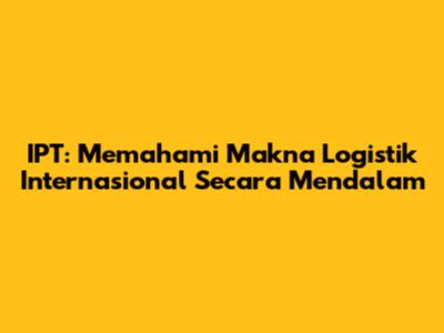 IPT: Memahami Makna Logistik Internasional Secara Mendalam