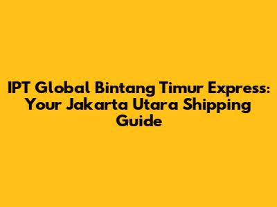 IPT Global Bintang Timur Express: Your Jakarta Utara Shipping Guide