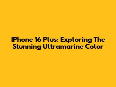IPhone 16 Plus: Exploring The Stunning Ultramarine Color