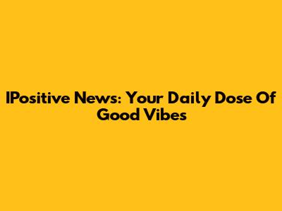 IPositive News: Your Daily Dose Of Good Vibes