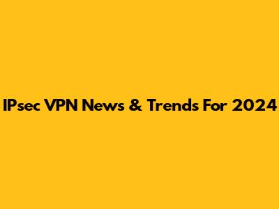 IPsec VPN News & Trends For 2024