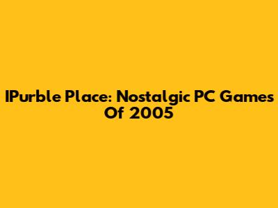 IPurble Place: Nostalgic PC Games Of 2005