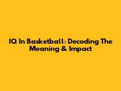 IQ In Basketball: Decoding The Meaning & Impact