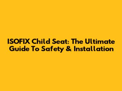 ISOFIX Child Seat: The Ultimate Guide To Safety & Installation
