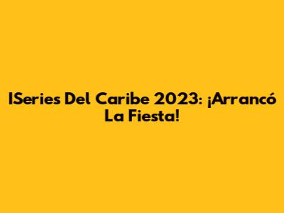 ISeries Del Caribe 2023: ¡Arrancó La Fiesta!