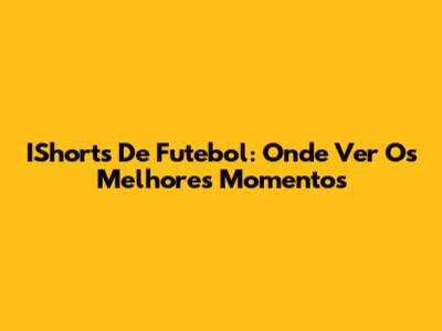 IShorts De Futebol: Onde Ver Os Melhores Momentos
