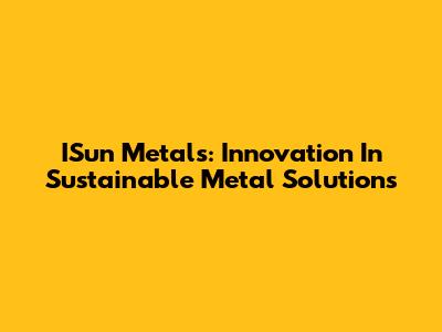 ISun Metals: Innovation In Sustainable Metal Solutions