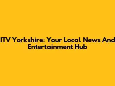 ITV Yorkshire: Your Local News And Entertainment Hub