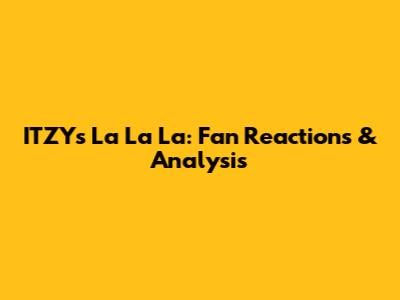 ITZY's "La La La": Fan Reactions & Analysis